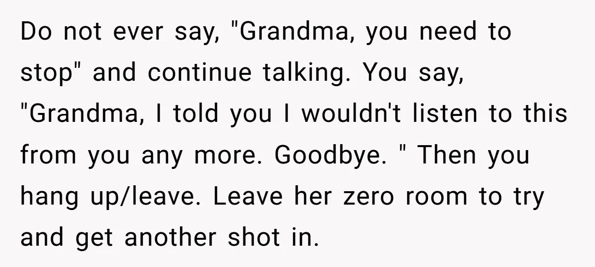 Do not ever say, "Grandma, you need to stop" and continue talking. You say, "Grandma, I told you I wouldn't listen to this from you any more. Goodbye. " Then...