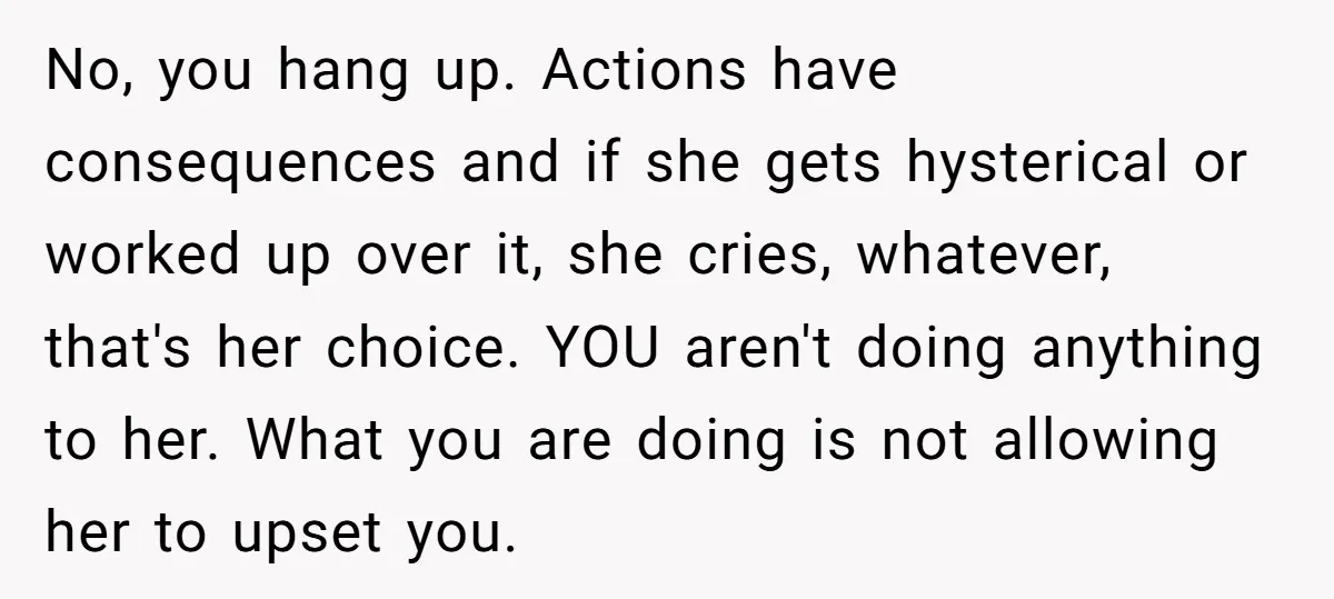 No, you hang up. Actions have consequences and if she gets hysterical or worked up over it, she cries, whatever, that's her choice. YOU aren't doing anything to her. What...