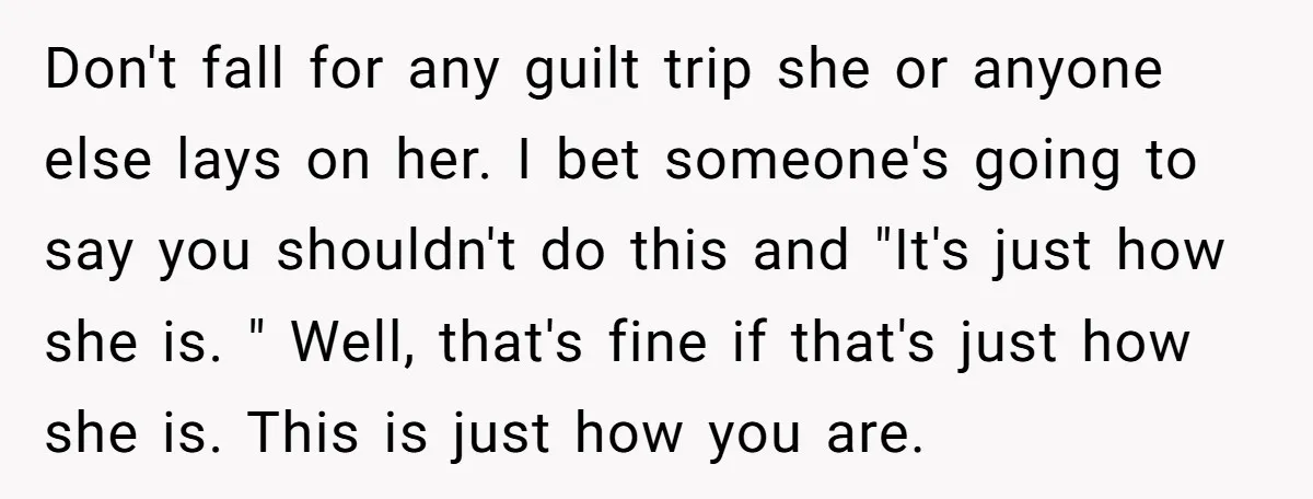 Don't fall for any guilt trip she or anyone else lays on her. I bet someone's going to say you shouldn't do this and "It's just how she is. "...