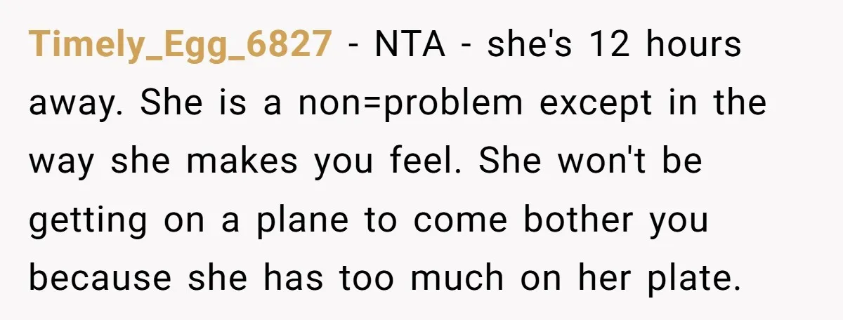Timely_Egg_6827 − NTA - she's 12 hours away. She is a non=problem except in the way she makes you feel. She won't be getting on a plane to come bother...
