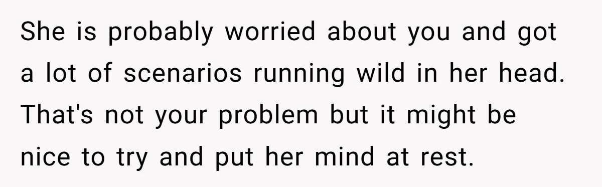 She is probably worried about you and got a lot of scenarios running wild in her head. That's not your problem but it might be nice to try and put...