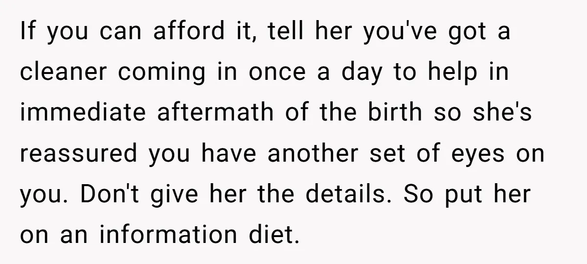 If you can afford it, tell her you've got a cleaner coming in once a day to help in immediate aftermath of the birth so she's reassured you have another...