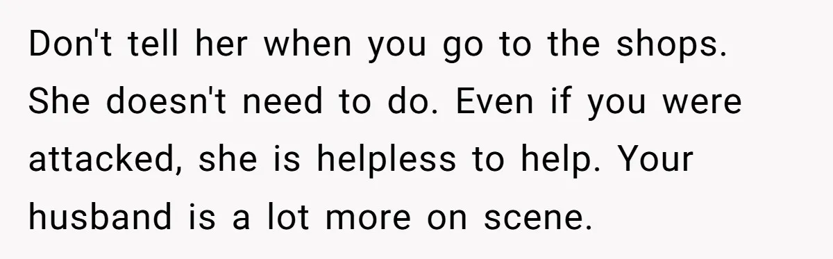 Don't tell her when you go to the shops. She doesn't need to do. Even if you were attacked, she is helpless to help. Your husband is a lot more...