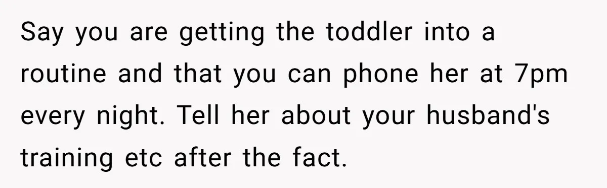 Say you are getting the toddler into a routine and that you can phone her at 7pm every night. Tell her about your husband's training etc after the fact.