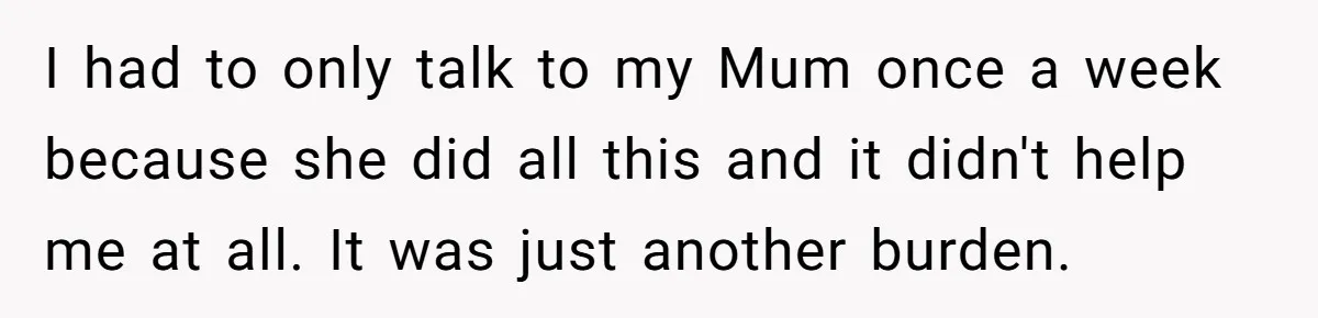 I had to only talk to my Mum once a week because she did all this and it didn't help me at all. It was just another burden.