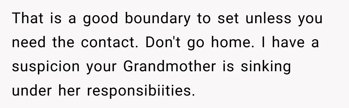 That is a good boundary to set unless you need the contact. Don't go home. I have a suspicion your Grandmother is sinking under her responsibiities.