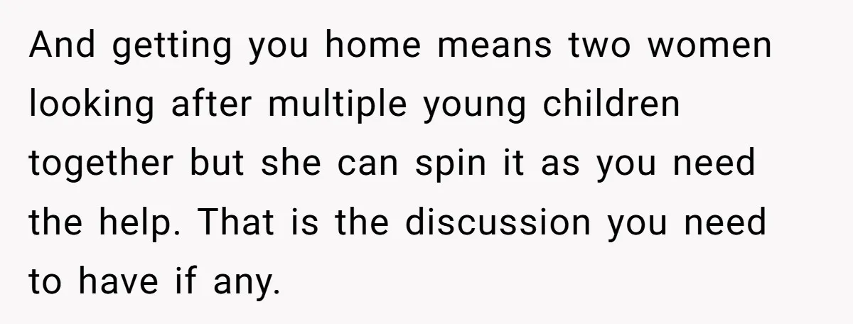 And getting you home means two women looking after multiple young children together but she can spin it as you need the help. That is the discussion you need to...