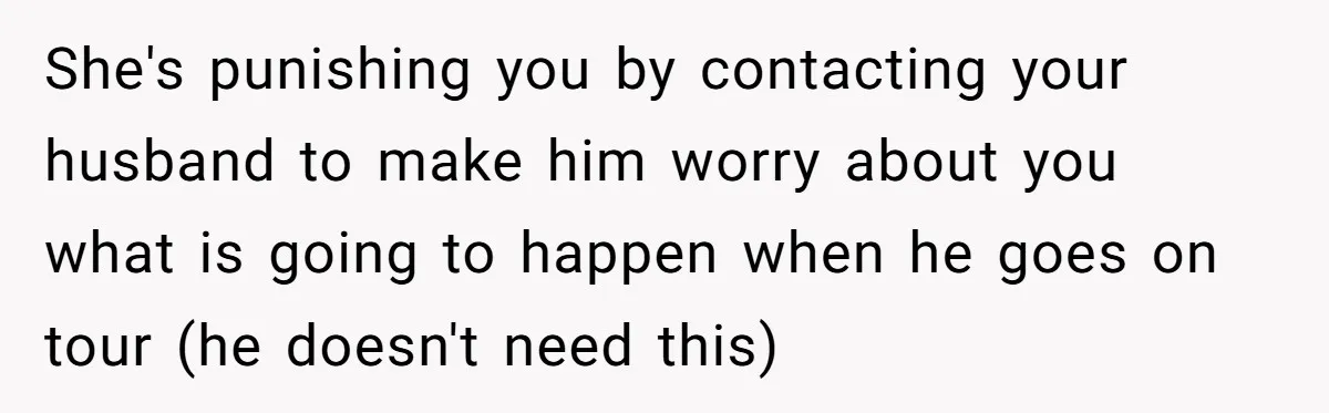 She's punishing you by contacting your husband to make him worry about you what is going to happen when he goes on tour (he doesn't need this)