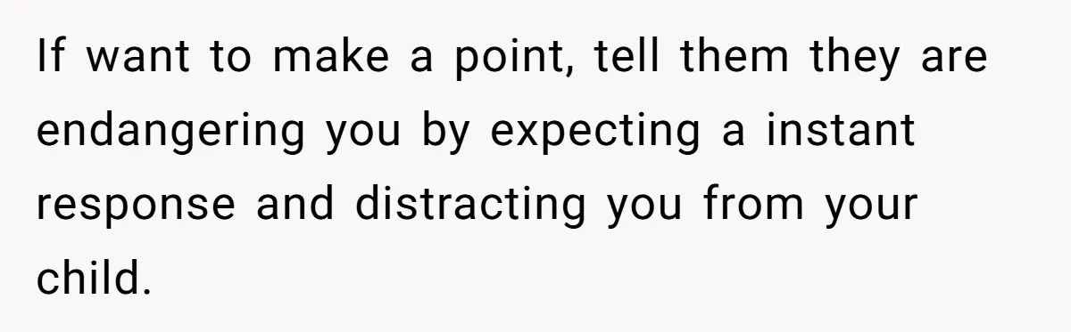 If want to make a point, tell them they are endangering you by expecting a instant response and distracting you from your child.