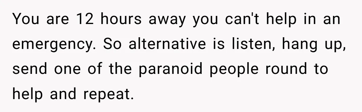 You are 12 hours away you can't help in an emergency. So alternative is listen, hang up, send one of the paranoid people round to help and repeat.