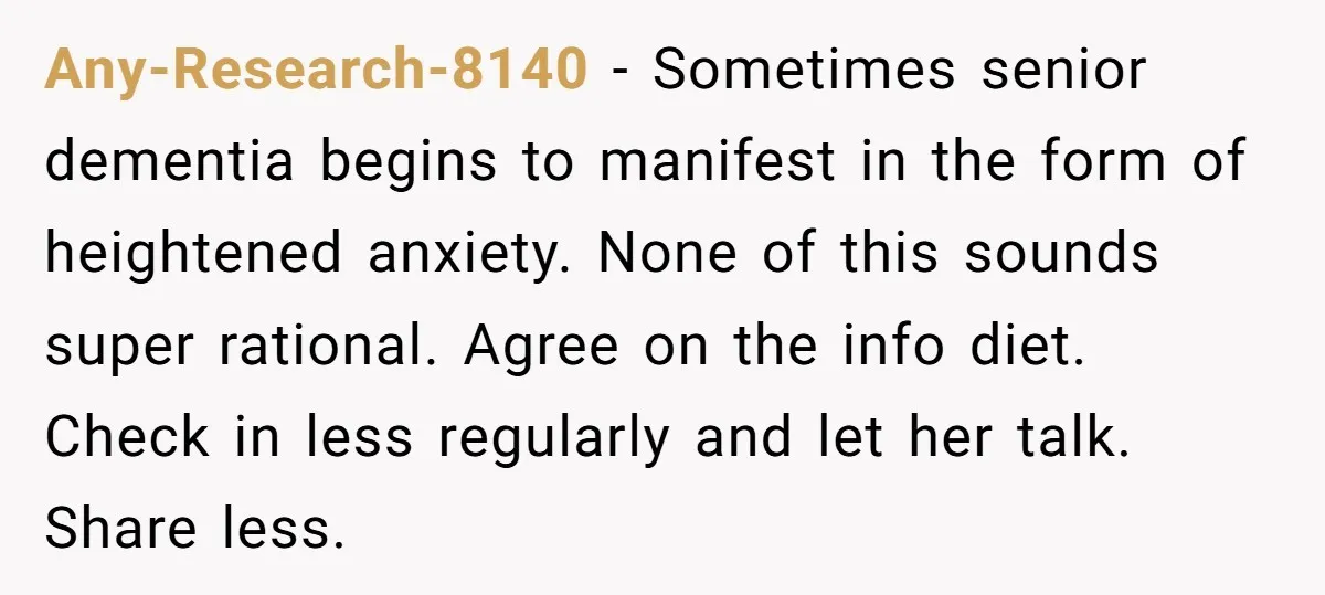 Any-Research-8140 − Sometimes senior dementia begins to manifest in the form of heightened anxiety. None of this sounds super rational. Agree on the info diet. Check in less regularly and...