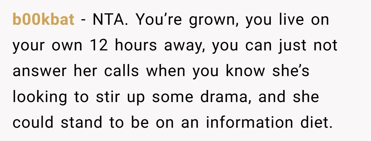 b00kbat − NTA. You’re grown, you live on your own 12 hours away, you can just not answer her calls when you know she’s looking to stir up some drama,...