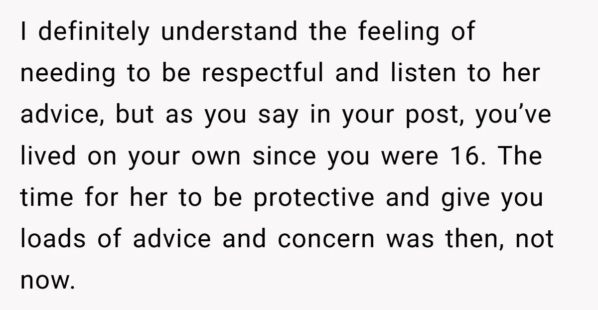 I definitely understand the feeling of needing to be respectful and listen to her advice, but as you say in your post, you’ve lived on your own since you were...