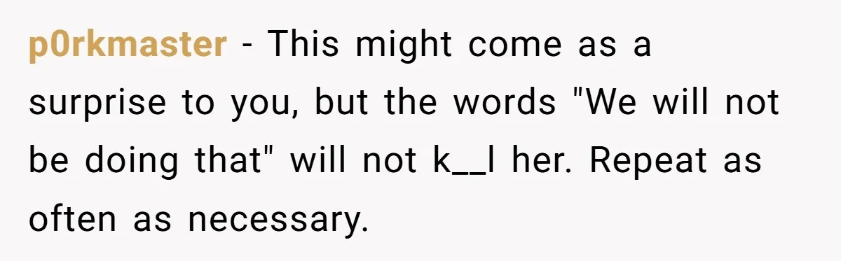 p0rkmaster − This might come as a surprise to you, but the words "We will not be doing that" will not k__l her. Repeat as often as necessary.