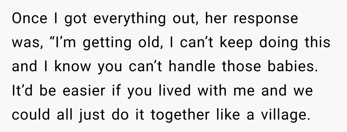 Once I got everything out, her response was, “I’m getting old, I can’t keep doing this and I know you can’t handle those babies. It’d be easier if you lived...