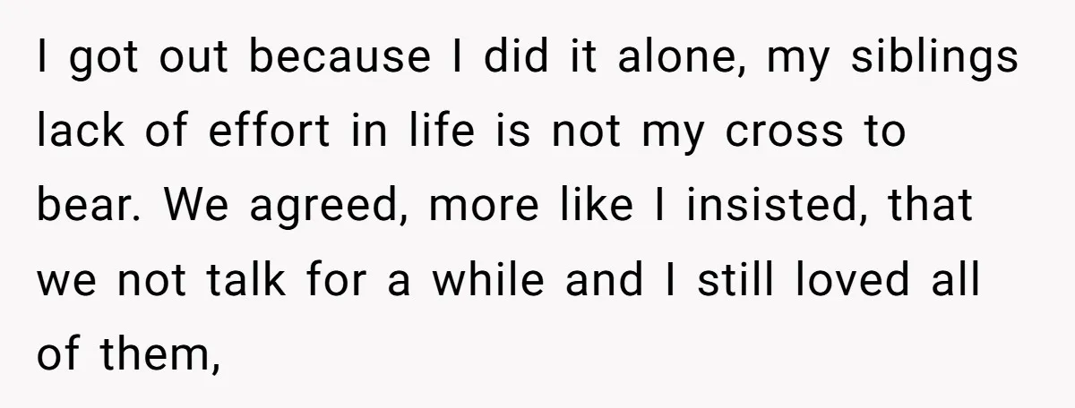 I got out because I did it alone, my siblings lack of effort in life is not my cross to bear. We agreed, more like I insisted, that we not...