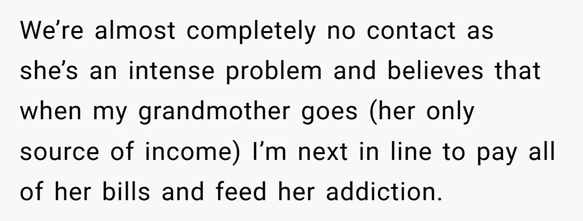 We’re almost completely no contact as she’s an intense problem and believes that when my grandmother goes (her only source of income) I’m next in line to pay all of...
