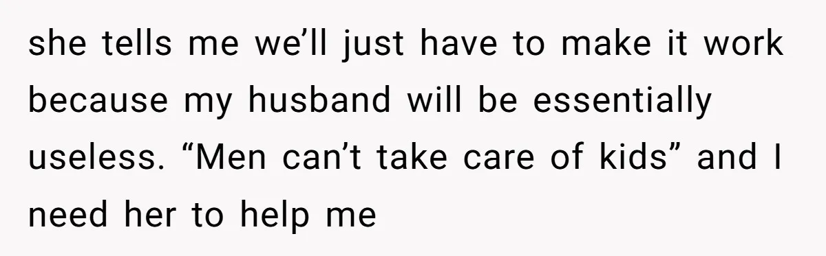 she tells me we’ll just have to make it work because my husband will be essentially useless. “Men can’t take care of kids” and I need her to help me
