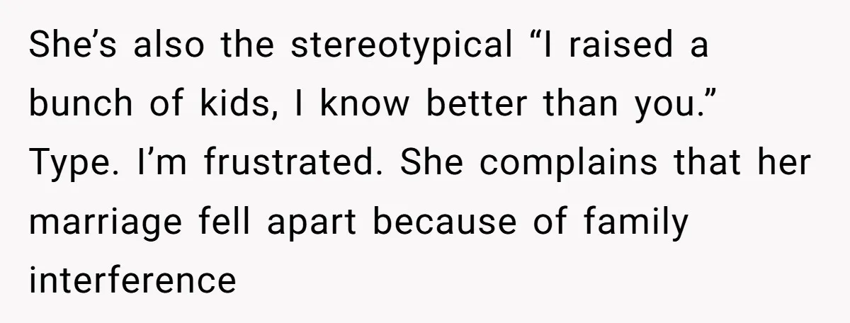 She’s also the stereotypical “I raised a bunch of kids, I know better than you.” Type. I’m frustrated. She complains that her marriage fell apart because of family interference