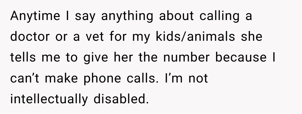 Anytime I say anything about calling a doctor or a vet for my kids/animals she tells me to give her the number because I can’t make phone calls. I’m not...
