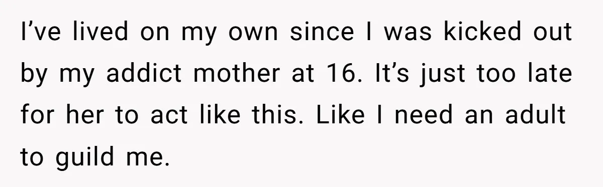 I’ve lived on my own since I was kicked out by my addict mother at 16. It’s just too late for her to act like this. Like I need an...