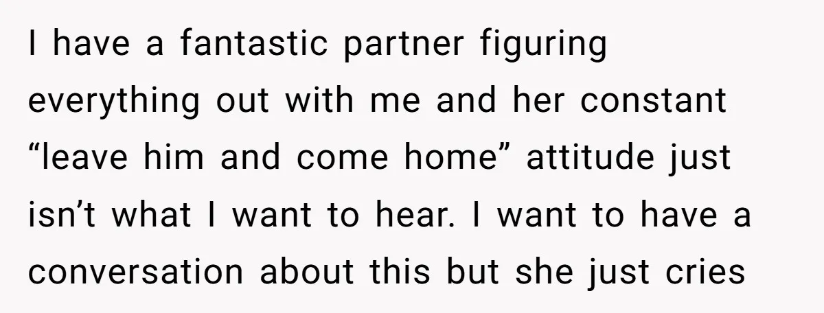 I have a fantastic partner figuring everything out with me and her constant “leave him and come home” attitude just isn’t what I want to hear. I want to have...