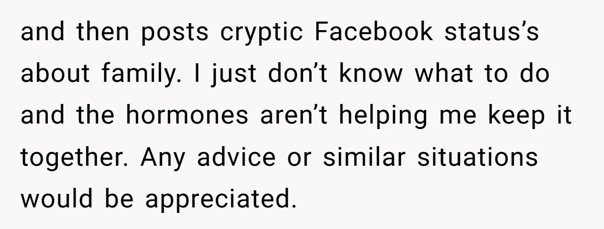 and then posts cryptic Facebook status’s about family. I just don’t know what to do and the hormones aren’t helping me keep it together. Any advice or similar situations would...