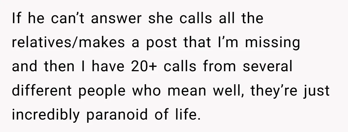 If he can’t answer she calls all the relatives/makes a post that I’m missing and then I have 20+ calls from several different people who mean well, they’re just incredibly...