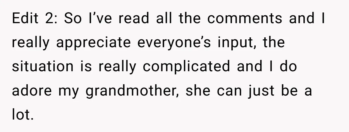 Edit 2: So I’ve read all the comments and I really appreciate everyone’s input, the situation is really complicated and I do adore my grandmother, she can just be a...
