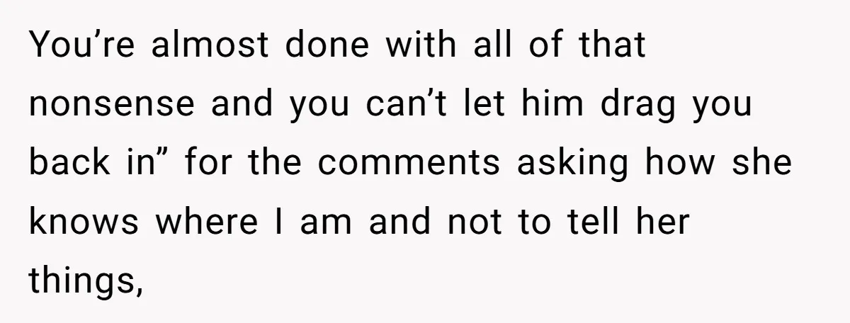 You’re almost done with all of that nonsense and you can’t let him drag you back in” for the comments asking how she knows where I am and not to...