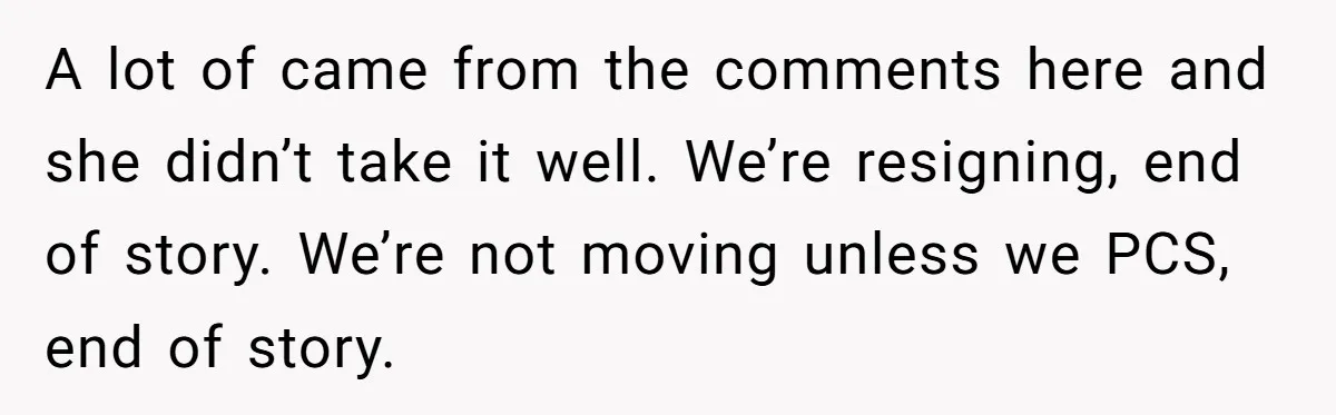 A lot of came from the comments here and she didn’t take it well. We’re resigning, end of story. We’re not moving unless we PCS, end of story.