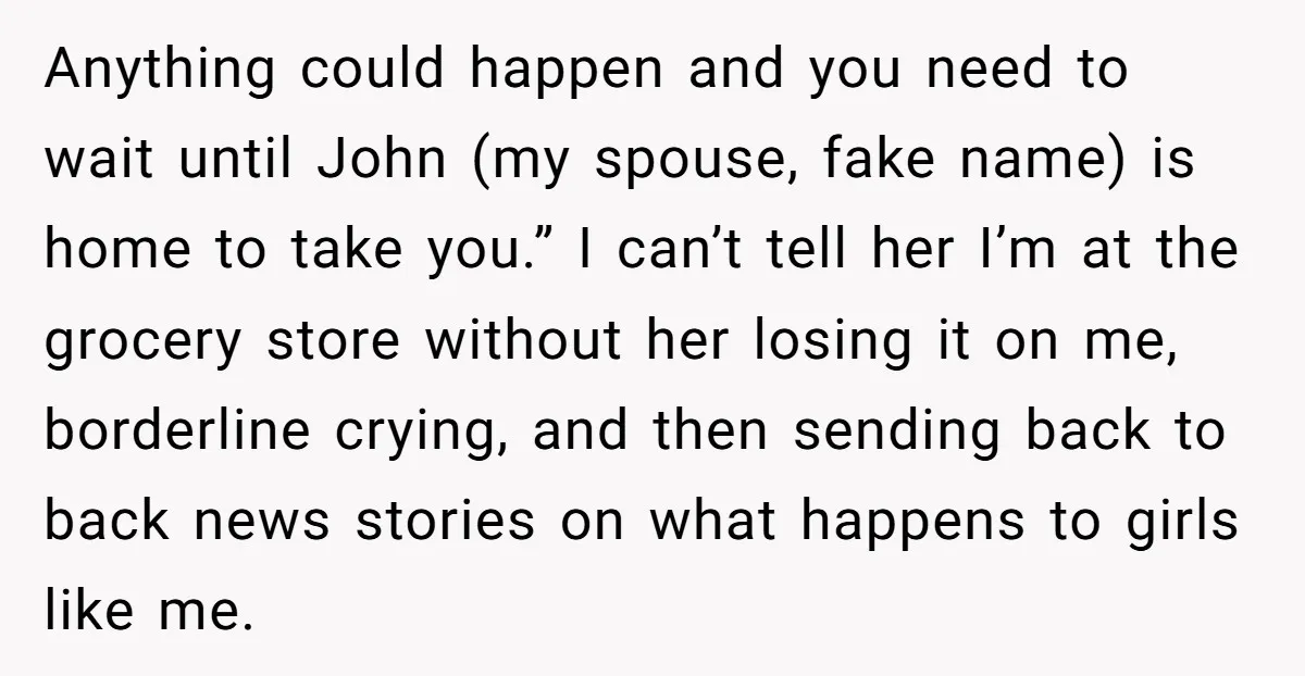 Anything could happen and you need to wait until John (my spouse, fake name) is home to take you.” I can’t tell her I’m at the grocery store without her...