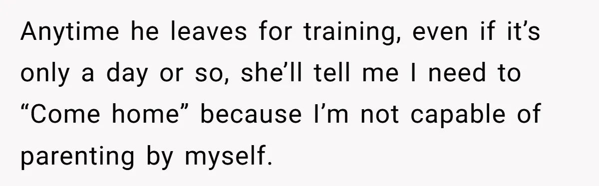 Anytime he leaves for training, even if it’s only a day or so, she’ll tell me I need to “Come home” because I’m not capable of parenting by myself.