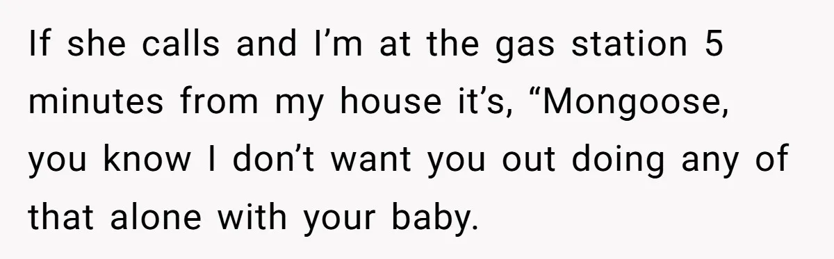 If she calls and I’m at the gas station 5 minutes from my house it’s, “Mongoose, you know I don’t want you out doing any of that alone with your...