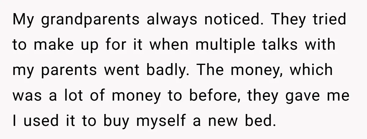 My grandparents always noticed. They tried to make up for it when multiple talks with my parents went badly. The money, which was a lot of money to before, they...