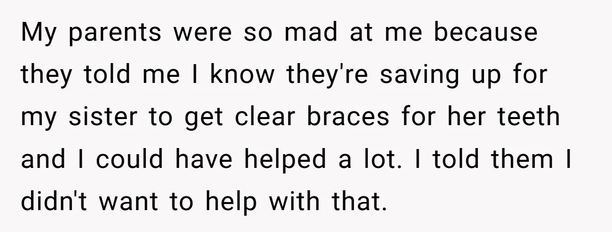 My parents were so mad at me because they told me I know they're saving up for my sister to get clear braces for her teeth and I could have...