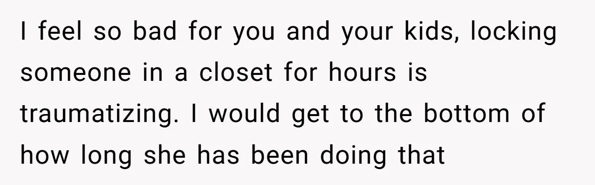 I feel so bad for you and your kids, locking someone in a closet for hours is traumatizing. I would get to the bottom of how long she has been...