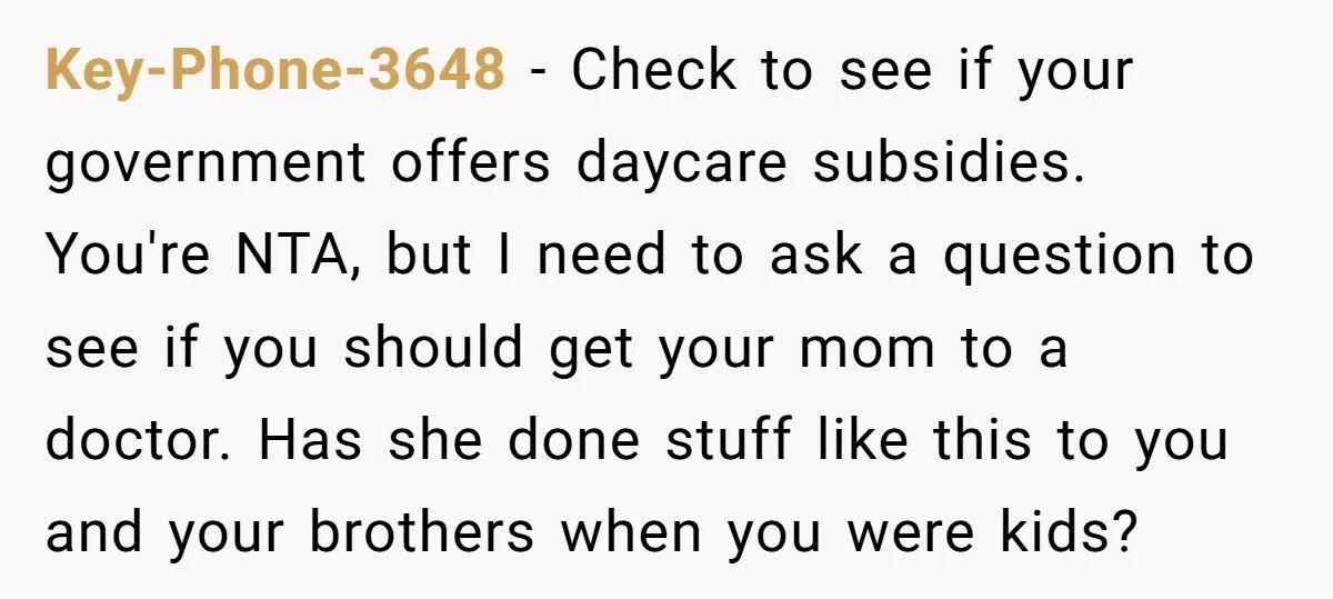 Key-Phone-3648 − Check to see if your government offers daycare subsidies. You're NTA, but I need to ask a question to see if you should get your mom to a...