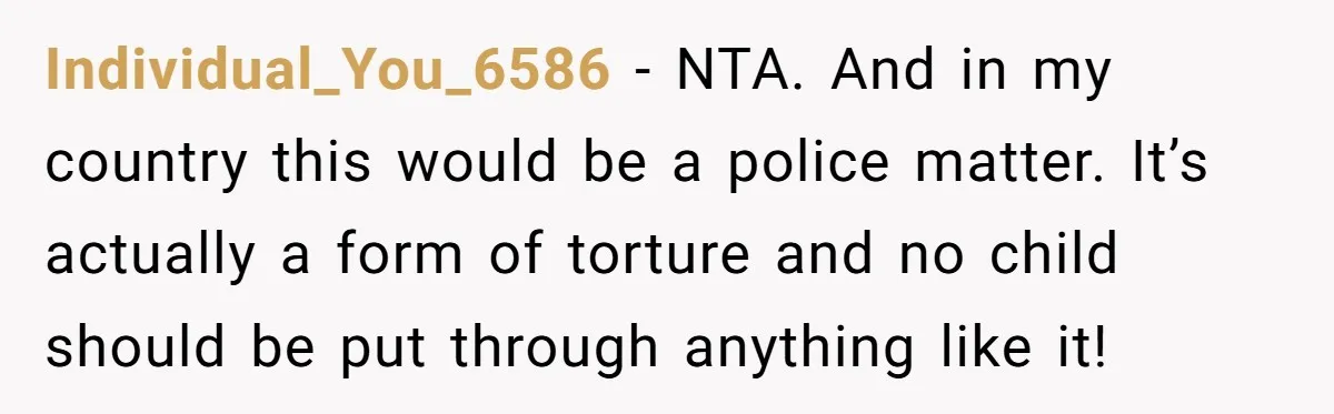 Individual_You_6586 − NTA. And in my country this would be a police matter. It’s actually a form of torture and no child should be put through anything like it!