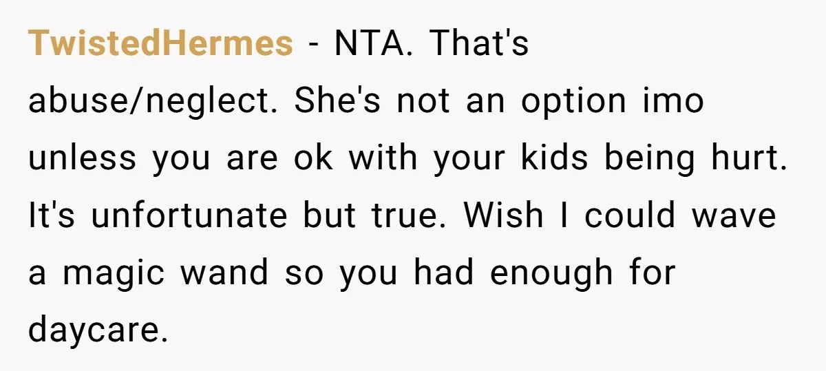 TwistedHermes − NTA. That's abuse/neglect. She's not an option imo unless you are ok with your kids being hurt. It's unfortunate but true. Wish I could wave a magic wand...