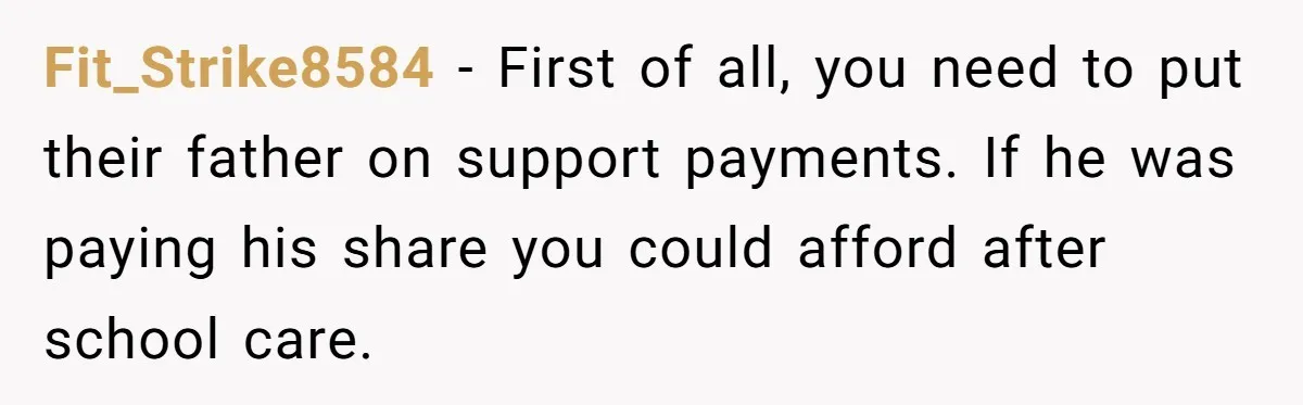 Fit_Strike8584 − First of all, you need to put their father on support payments. If he was paying his share you could afford after school care.