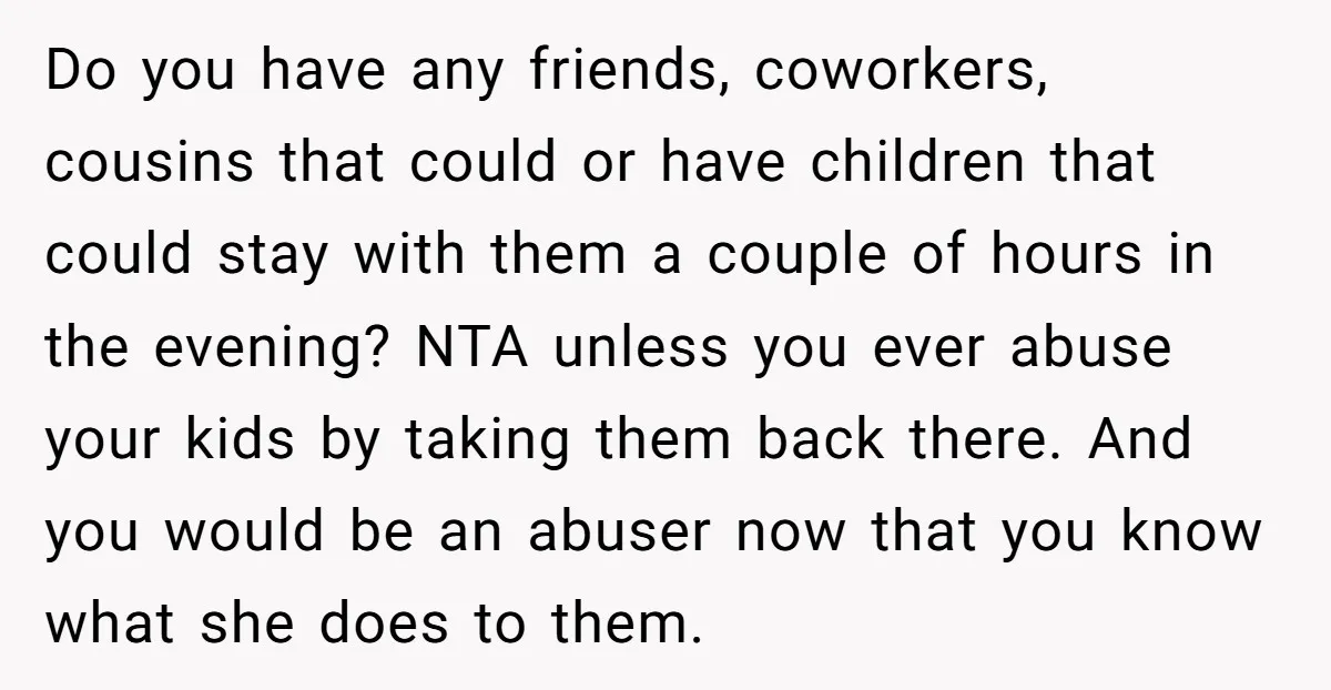 Do you have any friends, coworkers, cousins that could or have children that could stay with them a couple of hours in the evening? NTA unless you ever abuse your...
