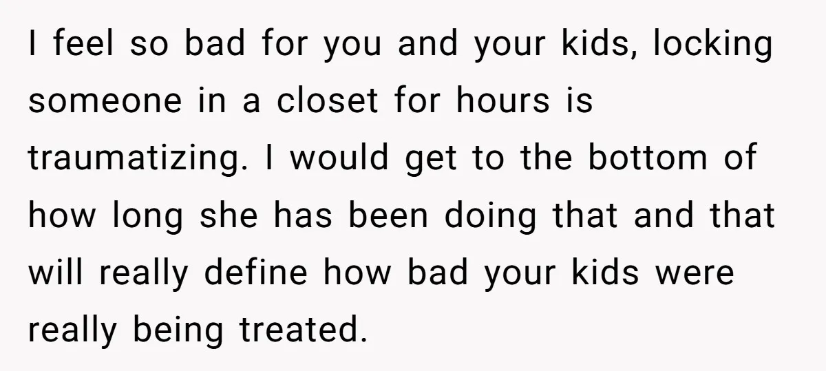 I feel so bad for you and your kids, locking someone in a closet for hours is traumatizing. I would get to the bottom of how long she has been...