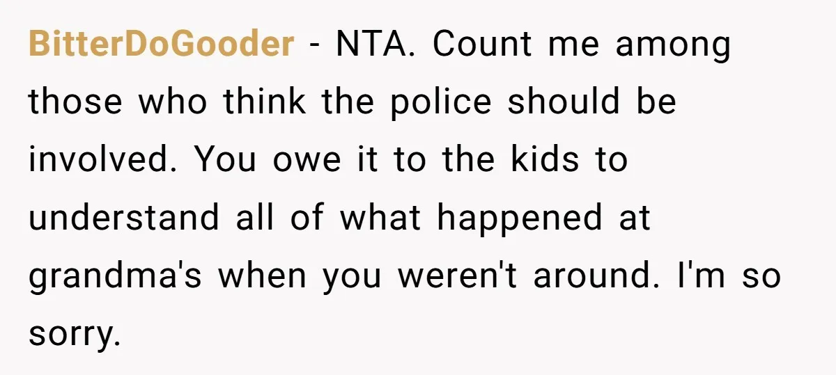 BitterDoGooder − NTA. Count me among those who think the police should be involved. You owe it to the kids to understand all of what happened at grandma's when you...
