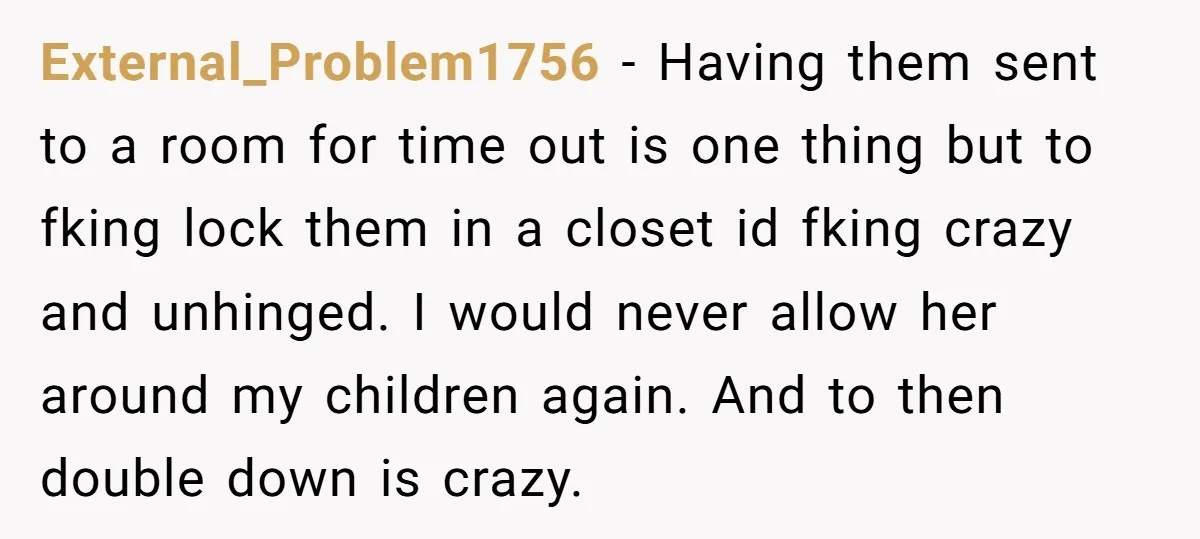External_Problem1756 − Having them sent to a room for time out is one thing but to fking lock them in a closet id fking crazy and unhinged. I would never...