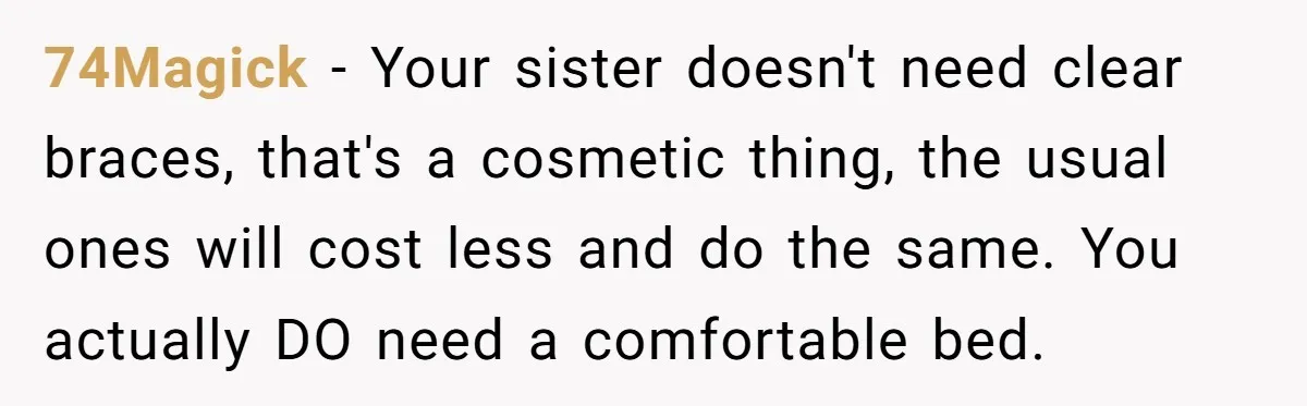74Magick − Your sister doesn't need clear braces, that's a cosmetic thing, the usual ones will cost less and do the same. You actually DO need a comfortable bed.