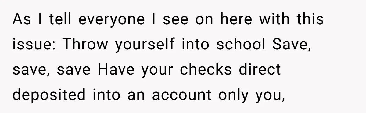 As I tell everyone I see on here with this issue: Throw yourself into school Save, save, save Have your checks direct deposited into an account only you,