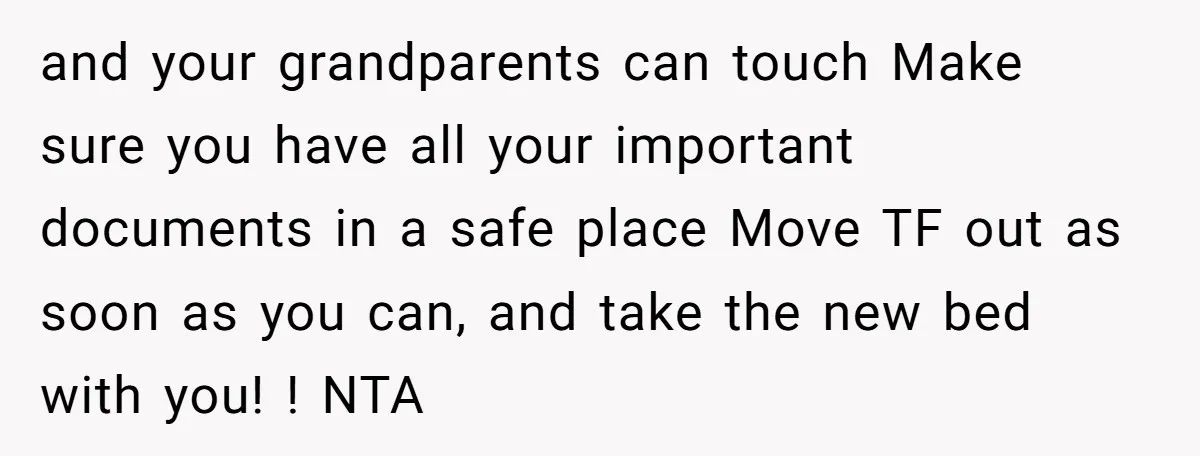 and your grandparents can touch Make sure you have all your important documents in a safe place Move TF out as soon as you can, and take the new bed...