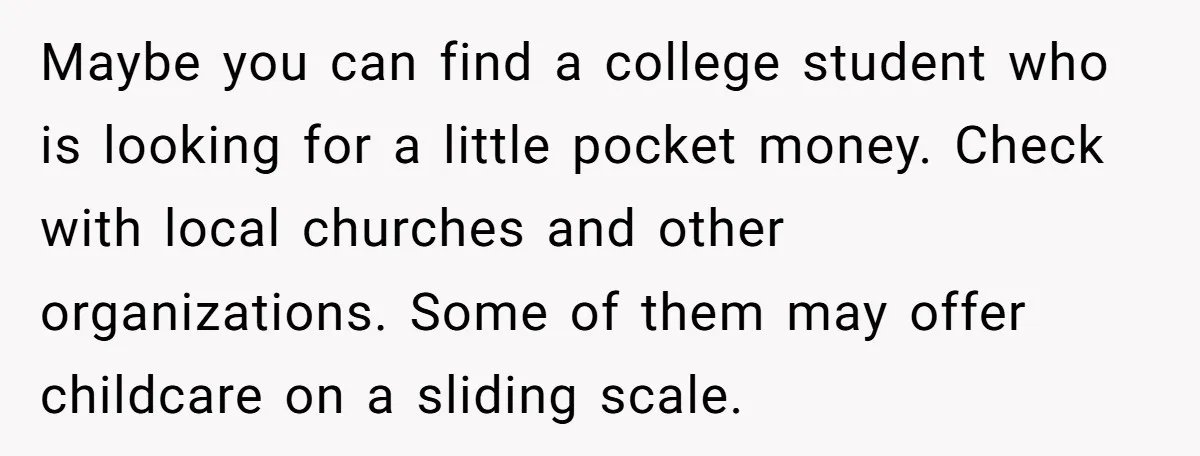 Maybe you can find a college student who is looking for a little pocket money. Check with local churches and other organizations. Some of them may offer childcare on a...