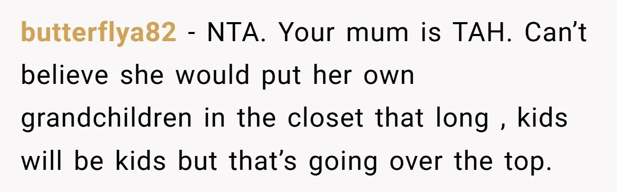 butterflya82 − NTA. Your mum is TAH. Can’t believe she would put her own grandchildren in the closet that long , kids will be kids but that’s going over the...